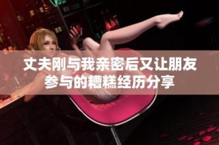 丈夫刚与我亲密后又让朋友参与的糟糕经历分享