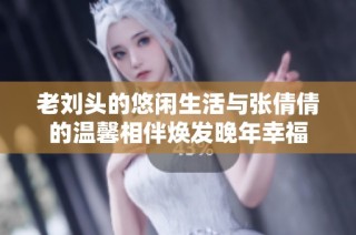 老刘头的悠闲生活与张倩倩的温馨相伴焕发晚年幸福