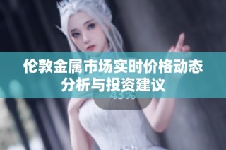 伦敦金属市场实时价格动态分析与投资建议