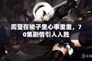 周莹在被子里心事重重，70集剧情引人入胜