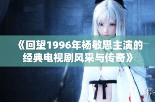 《回望1996年杨敏思主演的经典电视剧风采与传奇》