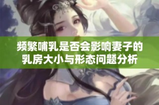 频繁哺乳是否会影响妻子的乳房大小与形态问题分析