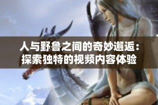 人与野鲁之间的奇妙邂逅：探索独特的视频内容体验