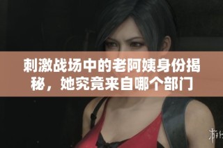 刺激战场中的老阿姨身份揭秘，她究竟来自哪个部门
