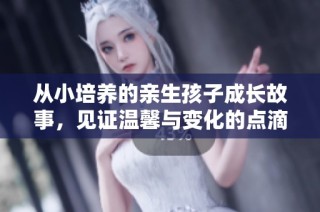从小培养的亲生孩子成长故事，见证温馨与变化的点滴经历