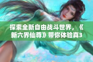 探索全新自由战斗世界，《新六界仙尊》带你体验真3D游戏的魅力与乐趣