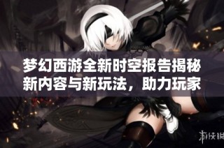 梦幻西游全新时空报告揭秘新内容与新玩法，助力玩家轻松踏上升级之旅