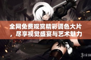 全网免费观赏精彩调色大片，尽享视觉盛宴与艺术魅力