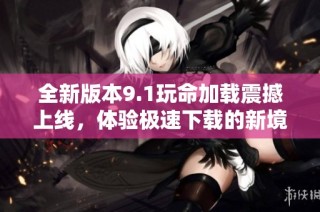 全新版本9.1玩命加载震撼上线，体验极速下载的新境界