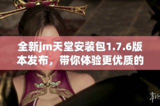 全新jm天堂安装包1.7.6版本发布，带你体验更优质的服务与功能