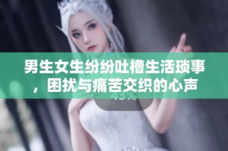 男生女生纷纷吐槽生活琐事，困扰与痛苦交织的心声
