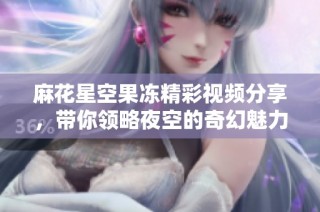 麻花星空果冻精彩视频分享，带你领略夜空的奇幻魅力