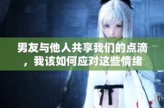 男友与他人共享我们的点滴，我该如何应对这些情绪