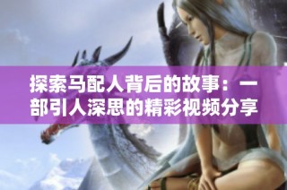 探索马配人背后的故事：一部引人深思的精彩视频分享