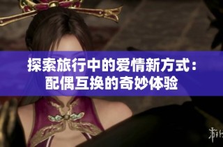 探索旅行中的爱情新方式：配偶互换的奇妙体验