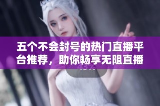 五个不会封号的热门直播平台推荐，助你畅享无阻直播体验