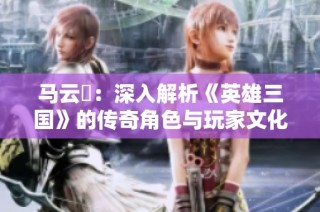 马云騄：深入解析《英雄三国》的传奇角色与玩家文化现象