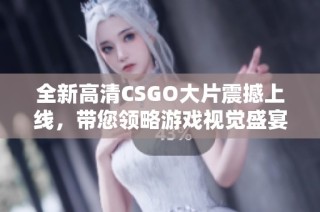 全新高清CSGO大片震撼上线，带您领略游戏视觉盛宴与精彩对决体验