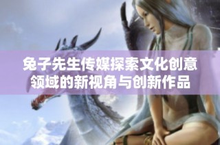 兔子先生传媒探索文化创意领域的新视角与创新作品