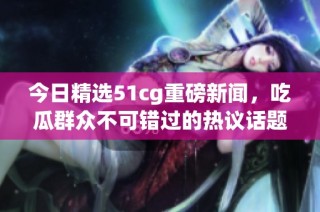 今日精选51cg重磅新闻，吃瓜群众不可错过的热议话题！