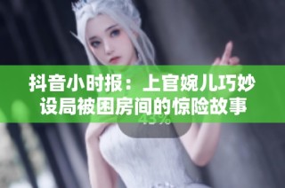 抖音小时报：上官婉儿巧妙设局被困房间的惊险故事