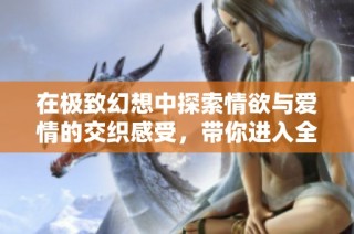 在极致幻想中探索情欲与爱情的交织感受，带你进入全新的沉浸式阅读体验