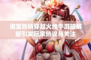 淘宝热销穿越火线手游破解版引发玩家热议与关注