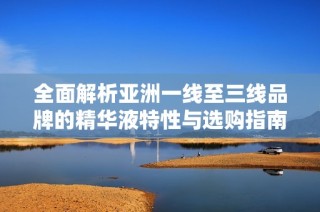全面解析亚洲一线至三线品牌的精华液特性与选购指南