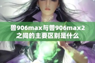 兽906max与兽906max2之间的主要区别是什么