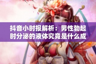 抖音小时报解析：男性勃起时分泌的液体究竟是什么成分