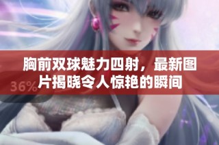胸前双球魅力四射，最新图片揭晓令人惊艳的瞬间