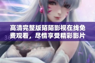 高清完整版陌陌影视在线免费观看，尽情享受精彩影片体验