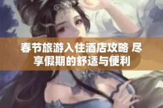 春节旅游入住酒店攻略 尽享假期的舒适与便利