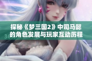 探秘《梦三国2》中司马懿的角色发展与玩家互动历程