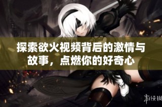 探索欲火视频背后的激情与故事，点燃你的好奇心
