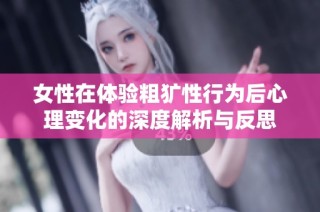女性在体验粗犷性行为后心理变化的深度解析与反思