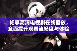 畅享高清电视剧在线播放，全面提升观看流畅度与体验感