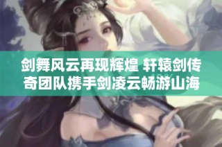 剑舞风云再现辉煌 轩辕剑传奇团队携手剑凌云畅游山海情谊之旅