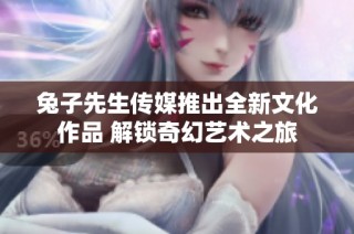 兔子先生传媒推出全新文化作品 解锁奇幻艺术之旅