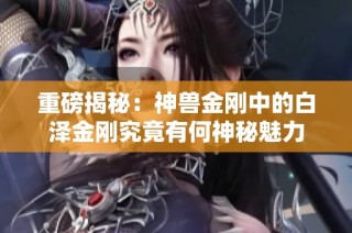 重磅揭秘：神兽金刚中的白泽金刚究竟有何神秘魅力