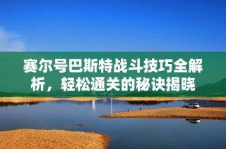 赛尔号巴斯特战斗技巧全解析，轻松通关的秘诀揭晓