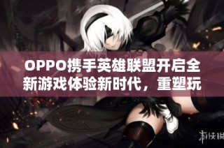 OPPO携手英雄联盟开启全新游戏体验新时代，重塑玩家视觉与操作的终极享受