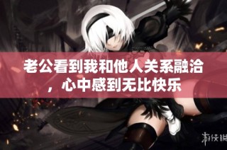 老公看到我和他人关系融洽，心中感到无比快乐