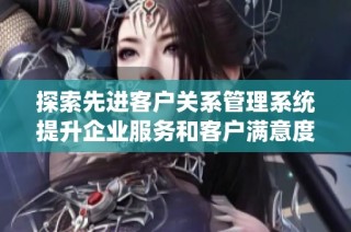 探索先进客户关系管理系统提升企业服务和客户满意度