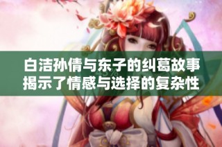 白洁孙倩与东子的纠葛故事揭示了情感与选择的复杂性