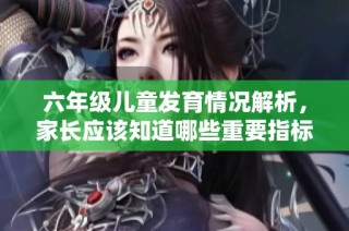 六年级儿童发育情况解析，家长应该知道哪些重要指标