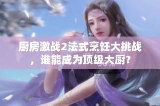 厨房激战2法式烹饪大挑战，谁能成为顶级大厨？