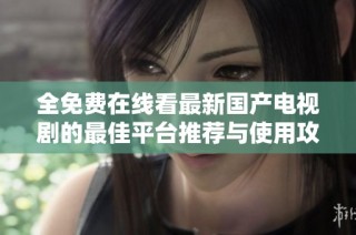 全免费在线看最新国产电视剧的最佳平台推荐与使用攻略