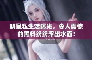明星私生活曝光，令人震惊的黑料纷纷浮出水面！