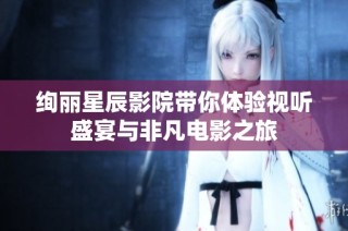 绚丽星辰影院带你体验视听盛宴与非凡电影之旅